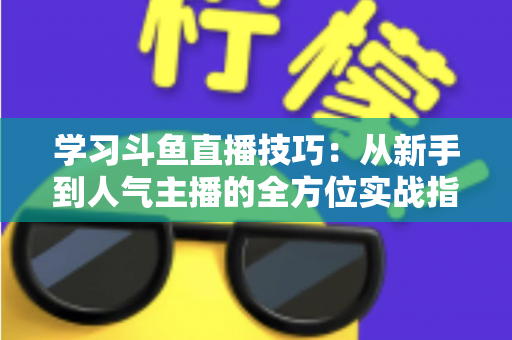 学习斗鱼直播技巧:从新手到人气主播的全方位实战指南 学习斗鱼直播技巧:从新手到人气主播的全方位实战指南