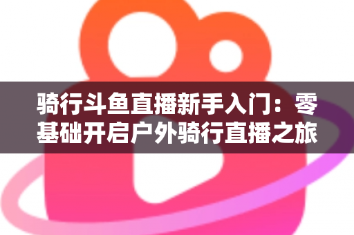 骑行斗鱼直播新手入门：零基础开启户外骑行直播之旅的完整指南