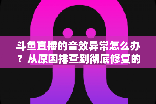 斗鱼直播的音效异常怎么办？从原因排查到彻底修复的完整解决方案
