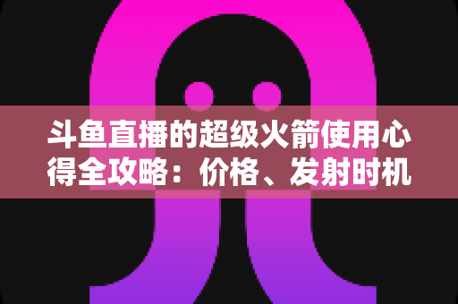 斗鱼直播的超级火箭使用心得全攻略：价格、发射时机与省钱技巧一站式指南