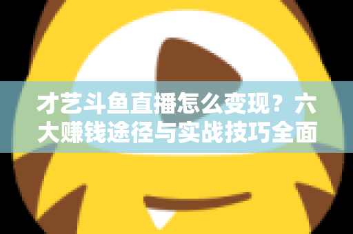 才艺斗鱼直播怎么变现？六大赚钱途径与实战技巧全面解析