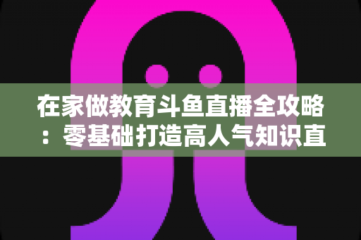 在家做教育斗鱼直播全攻略：零基础打造高人气知识直播间的完整指南