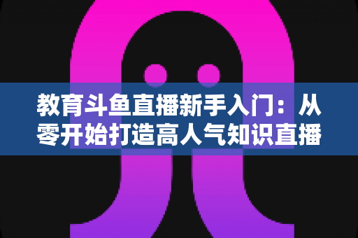 教育斗鱼直播新手入门：从零开始打造高人气知识直播间的完整指南