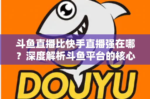 斗鱼直播比快手直播强在哪？深度解析斗鱼平台的核心优势与用户价值