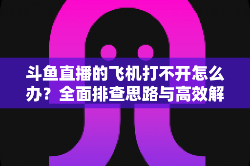 斗鱼直播的飞机打不开怎么办？全面排查思路与高效解决方法大公开