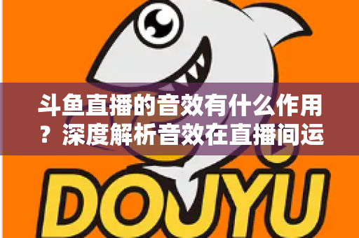 斗鱼直播的音效有什么作用？深度解析音效在直播间运营中的关键价值与实用技巧