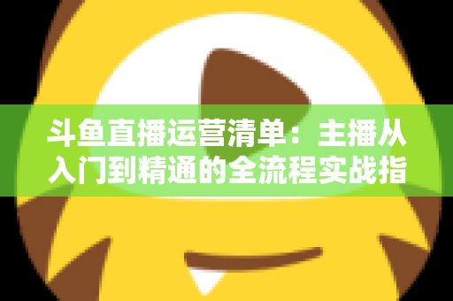 斗鱼直播运营清单：主播从入门到精通的全流程实战指南