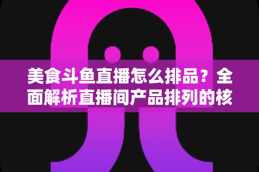 美食斗鱼直播怎么排品？全面解析直播间产品排列的核心逻辑与实战技巧