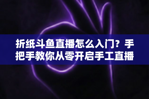 折纸斗鱼直播怎么入门？手把手教你从零开启手工直播之路