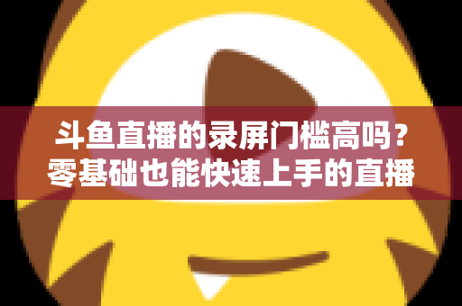 斗鱼直播的录屏门槛高吗？零基础也能快速上手的直播录制全攻略