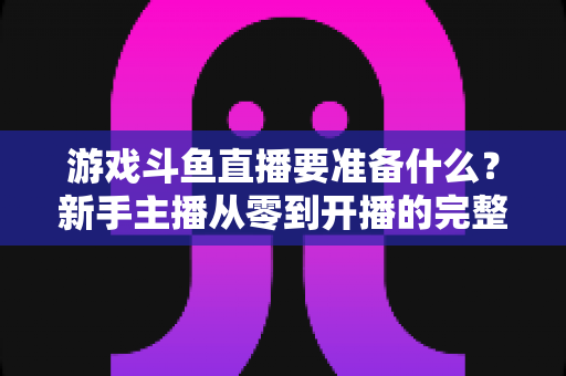 游戏斗鱼直播要准备什么？新手主播从零到开播的完整准备攻略