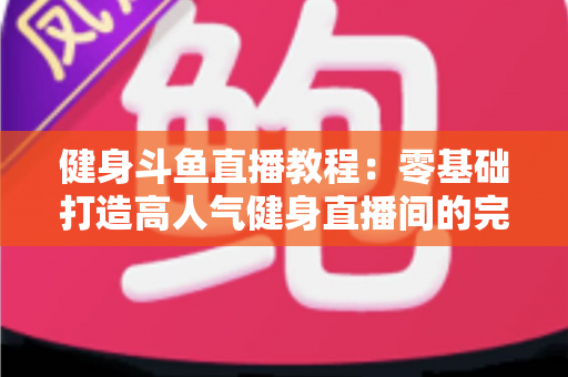 健身斗鱼直播教程：零基础打造高人气健身直播间的完整实战指南
