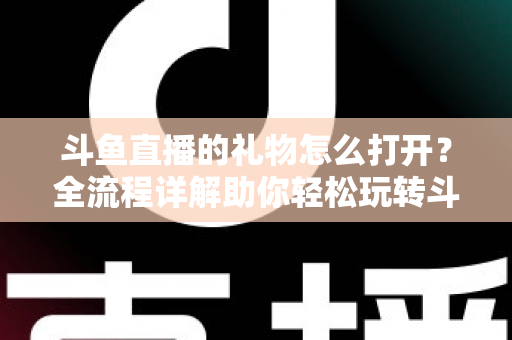 斗鱼直播的礼物怎么打开？全流程详解助你轻松玩转斗鱼礼物功能