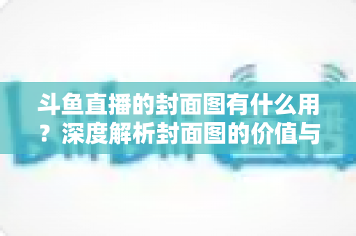 斗鱼直播的封面图有什么用？深度解析封面图的价值与优化技巧