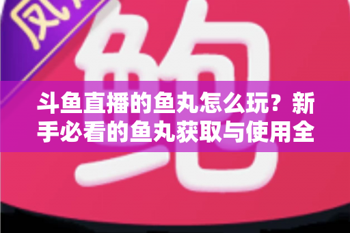 斗鱼直播的鱼丸怎么玩？新手必看的鱼丸获取与使用全攻略