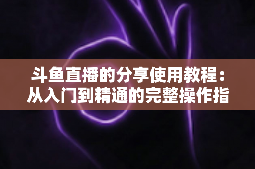 斗鱼直播的分享使用教程：从入门到精通的完整操作指南与实用技巧