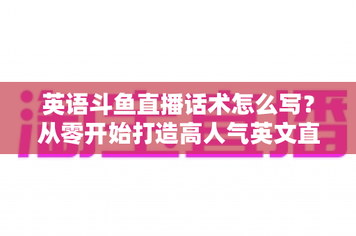 英语斗鱼直播话术怎么写？从零开始打造高人气英文直播间的实用指南