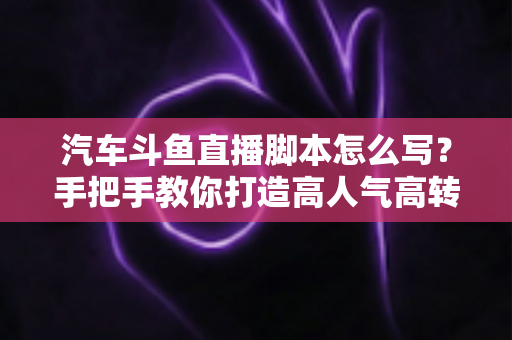 汽车斗鱼直播脚本怎么写？手把手教你打造高人气高转化的汽车直播间