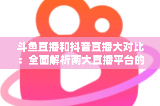 斗鱼直播和抖音直播大对比：全面解析两大直播平台的差异，助你选对舞台
