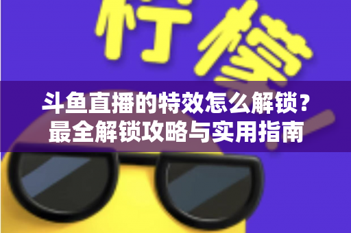 斗鱼直播的特效怎么解锁？最全解锁攻略与实用指南