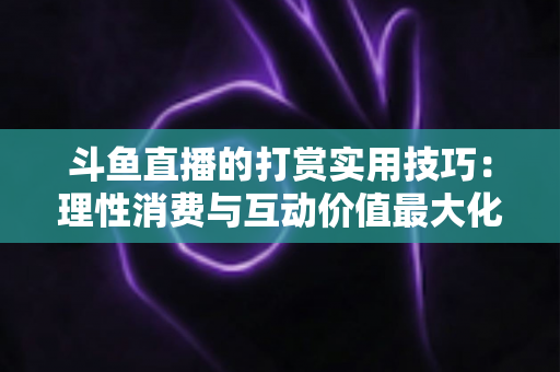 斗鱼直播的打赏实用技巧：理性消费与互动价值最大化完全指南