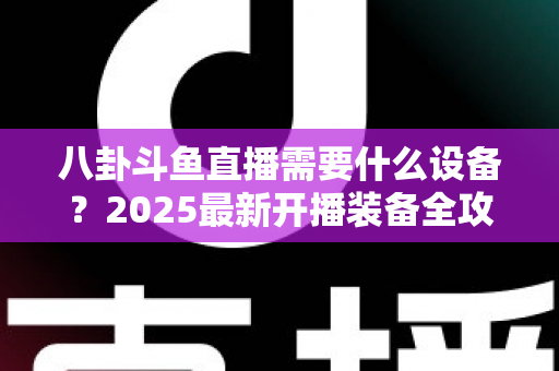 八卦斗鱼直播需要什么设备？2025最新开播装备全攻略与避坑指南