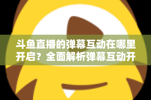 斗鱼直播的弹幕互动在哪里开启?全面解析弹幕互动开启方法与实用技巧 斗鱼直播的弹幕互动在哪里开启?全面解析弹幕互动开启方法与实用技巧