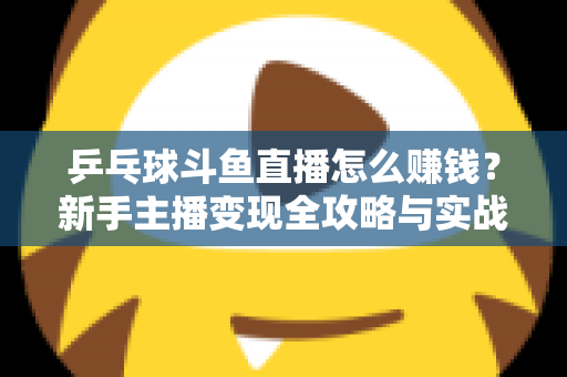 乒乓球斗鱼直播怎么赚钱？新手主播变现全攻略与实战指南