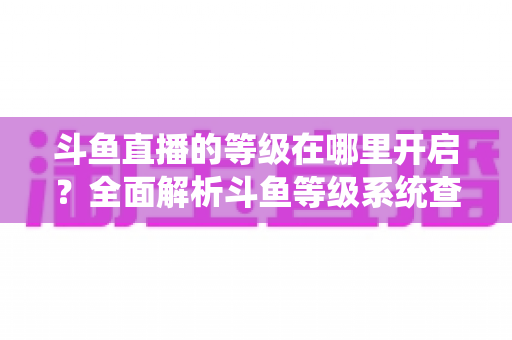 斗鱼直播的等级在哪里开启？全面解析斗鱼等级系统查看与提升方法指南