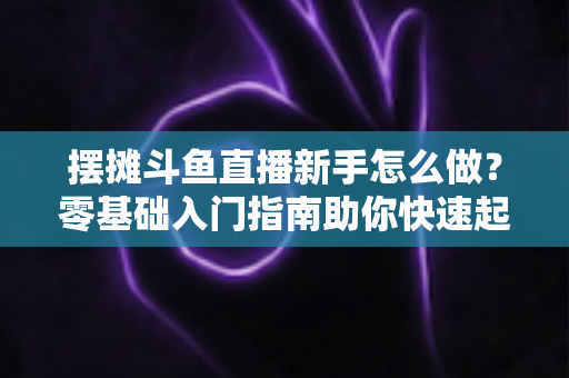 摆摊斗鱼直播新手怎么做？零基础入门指南助你快速起号变现
