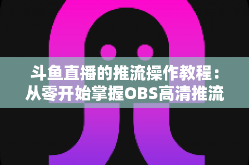 斗鱼直播的推流操作教程:从零开始掌握OBS高清推流,轻松开启专业主播之路 斗鱼直播的推流操作教程:从零开始掌握OBS高清推流,轻松开启专业主播之路