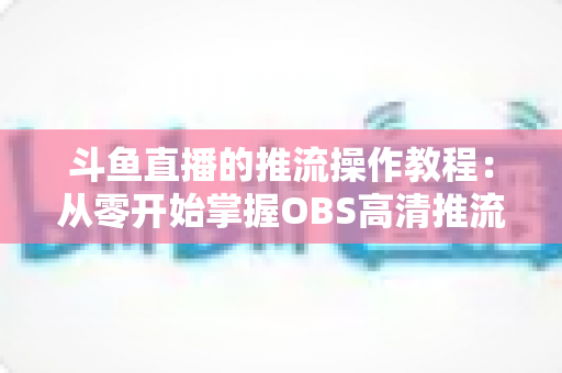 斗鱼直播的推流操作教程:从零开始掌握OBS高清推流,轻松开启专业主播之路 斗鱼直播的推流操作教程:从零开始掌握OBS高清推流,轻松开启专业主播之路