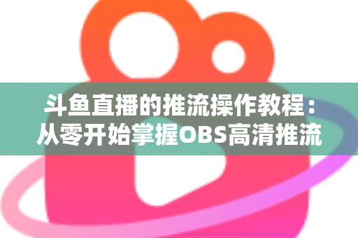 斗鱼直播的推流操作教程：从零开始掌握OBS高清推流，轻松开启专业主播之路
