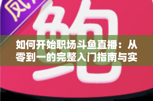如何开始职场斗鱼直播：从零到一的完整入门指南与实战技巧