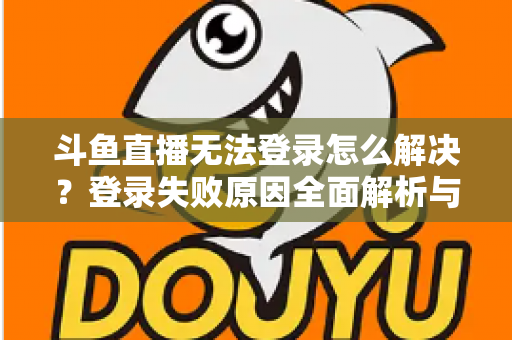 斗鱼直播无法登录怎么解决？登录失败原因全面解析与快速修复方法指南