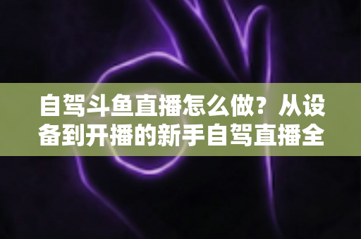 自驾斗鱼直播怎么做？从设备到开播的新手自驾直播全流程实战指南
