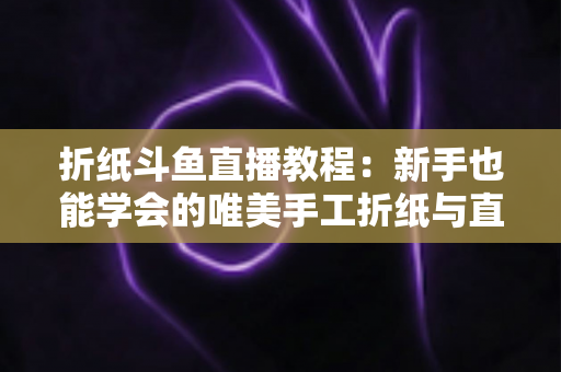 折纸斗鱼直播教程：新手也能学会的唯美手工折纸与直播运营全攻略