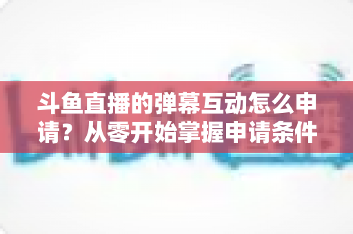 斗鱼直播的弹幕互动怎么申请?从零开始掌握申请条件、步骤与技巧的完整指南 斗鱼直播的弹幕互动怎么申请?从零开始掌握申请条件、步骤与技巧的完整指南