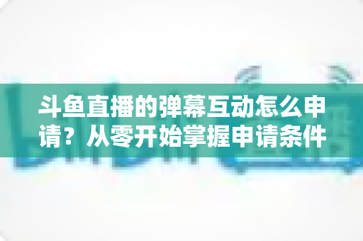 斗鱼直播的弹幕互动怎么申请？从零开始掌握申请条件、步骤与技巧的完整指南