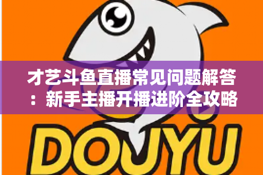 才艺斗鱼直播常见问题解答:新手主播开播进阶全攻略 才艺斗鱼直播常见问题解答:新手主播开播进阶全攻略