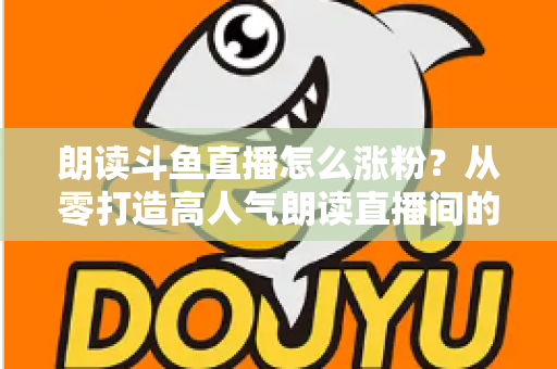 朗读斗鱼直播怎么涨粉？从零打造高人气朗读直播间的全方位实战攻略