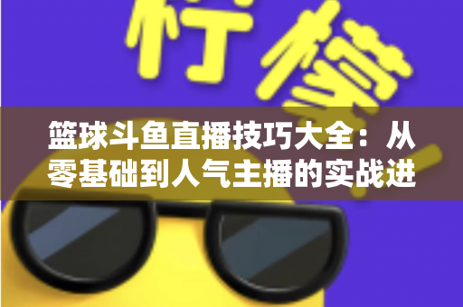 篮球斗鱼直播技巧大全：从零基础到人气主播的实战进阶指南