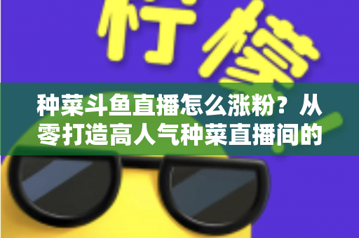 种菜斗鱼直播怎么涨粉？从零打造高人气种菜直播间的实战指南