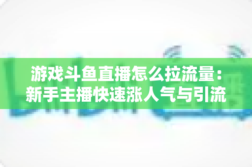 游戏斗鱼直播怎么拉流量：新手主播快速涨人气与引流实战全攻略