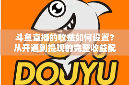 斗鱼直播的收益如何设置？从开通到提现的完整收益配置指南，助主播轻松实现流量变现