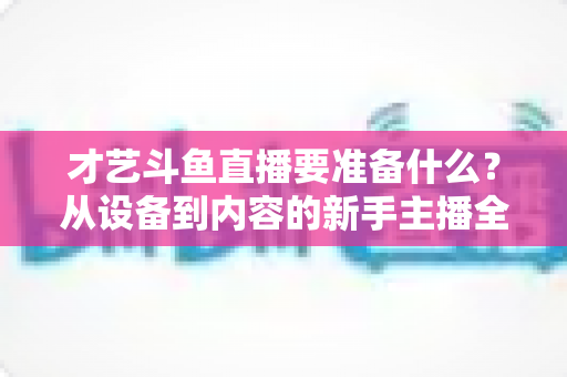 才艺斗鱼直播要准备什么?从设备到内容的新手主播全攻略 才艺斗鱼直播要准备什么?从设备到内容的新手主播全攻略