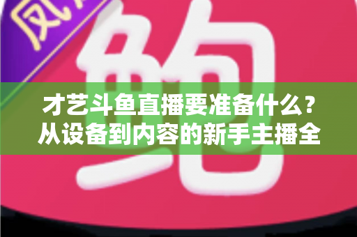 才艺斗鱼直播要准备什么？从设备到内容的新手主播全攻略