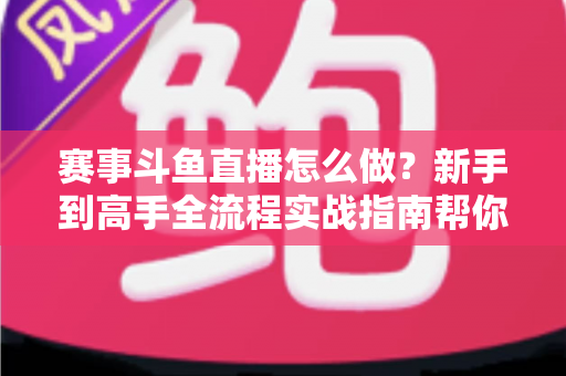 赛事斗鱼直播怎么做?新手到高手全流程实战指南帮你轻松开播 赛事斗鱼直播怎么做?新手到高手全流程实战指南帮你轻松开播