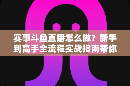赛事斗鱼直播怎么做?新手到高手全流程实战指南帮你轻松开播 赛事斗鱼直播怎么做?新手到高手全流程实战指南帮你轻松开播