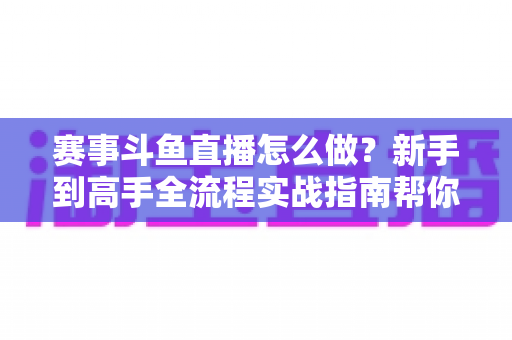 赛事斗鱼直播怎么做？新手到高手全流程实战指南帮你轻松开播